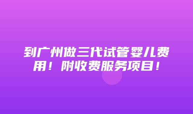 到广州做三代试管婴儿费用！附收费服务项目！