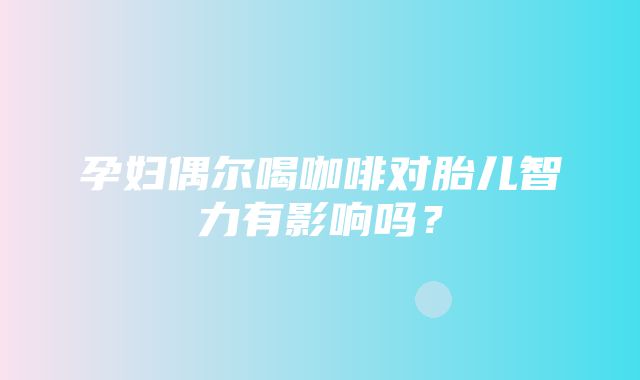 孕妇偶尔喝咖啡对胎儿智力有影响吗？