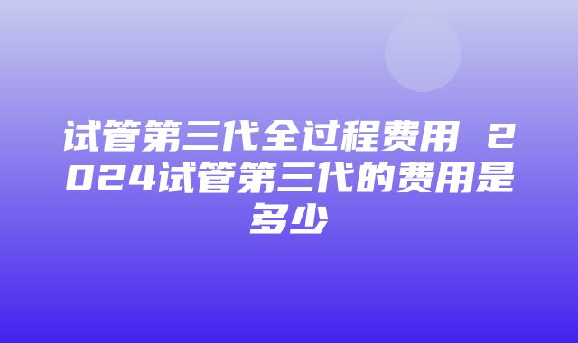 试管第三代全过程费用 2024试管第三代的费用是多少