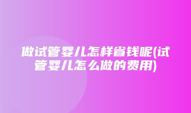 做试管婴儿怎样省钱呢(试管婴儿怎么做的费用)