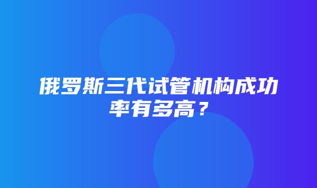 俄罗斯三代试管机构成功率有多高？