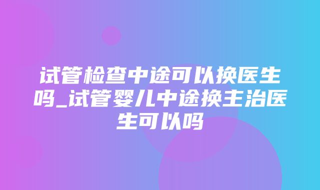 试管检查中途可以换医生吗_试管婴儿中途换主治医生可以吗