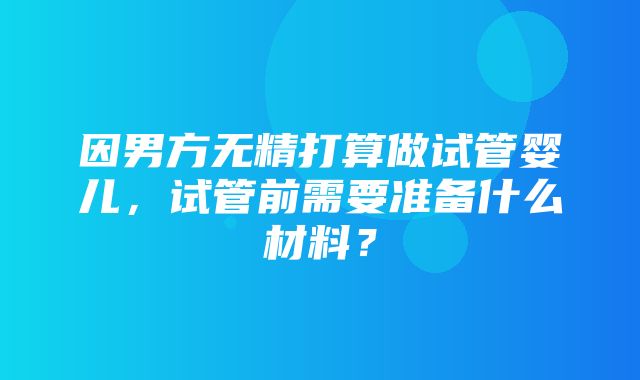 因男方无精打算做试管婴儿，试管前需要准备什么材料？