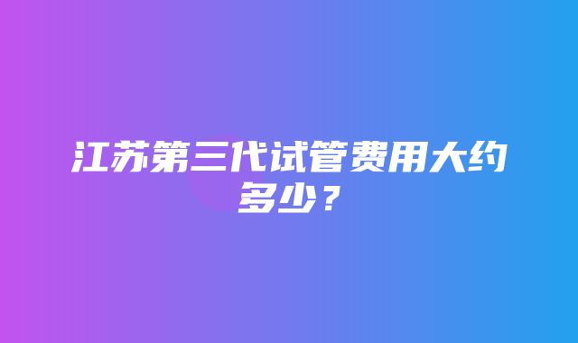 江苏第三代试管费用大约多少？