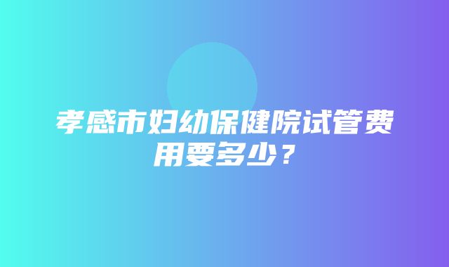 孝感市妇幼保健院试管费用要多少？