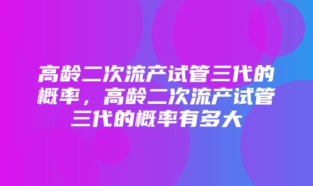 高龄二次流产试管三代的概率，高龄二次流产试管三代的概率有多大