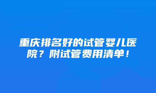 重庆排名好的试管婴儿医院？附试管费用清单！