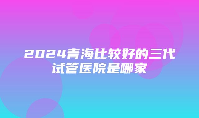 2024青海比较好的三代试管医院是哪家