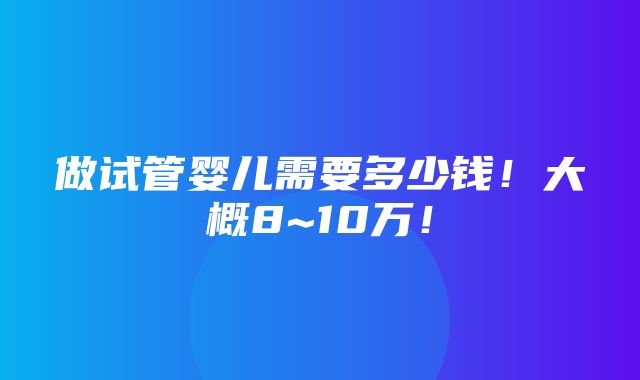 做试管婴儿需要多少钱！大概8~10万！