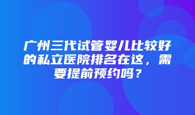 广州三代试管婴儿比较好的私立医院排名在这，需要提前预约吗？