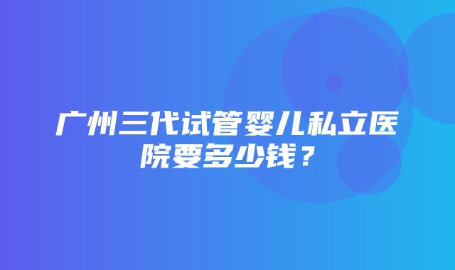 广州三代试管婴儿私立医院要多少钱？