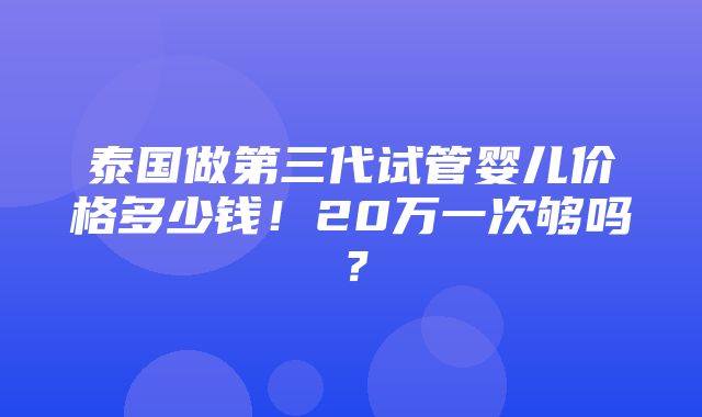 泰国做第三代试管婴儿价格多少钱！20万一次够吗？