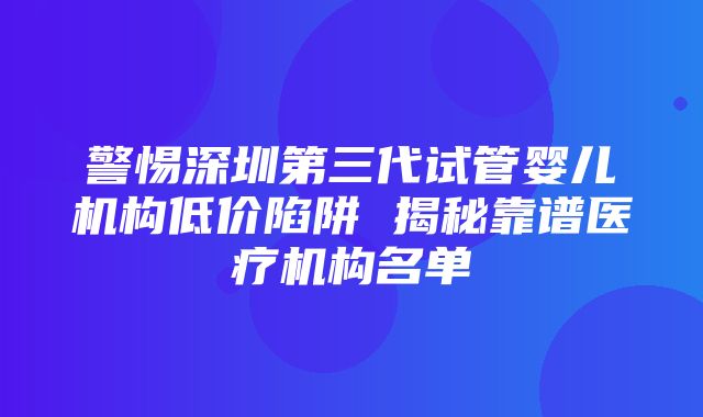 警惕深圳第三代试管婴儿机构低价陷阱 揭秘靠谱医疗机构名单