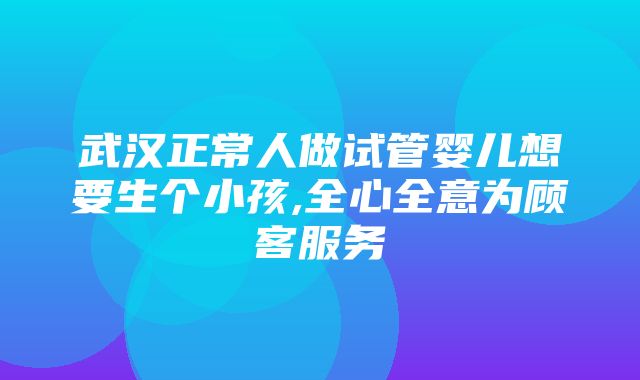 武汉正常人做试管婴儿想要生个小孩,全心全意为顾客服务