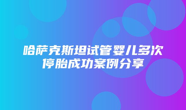 哈萨克斯坦试管婴儿多次停胎成功案例分享