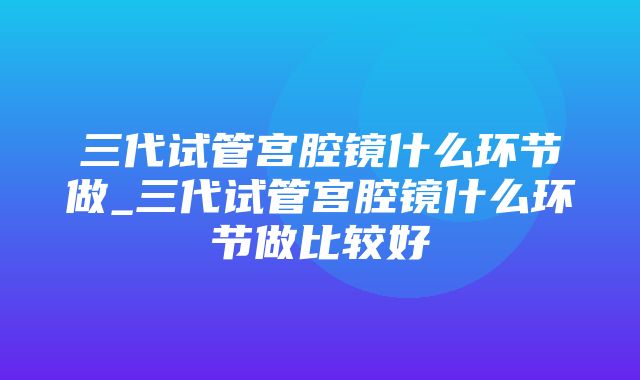 三代试管宫腔镜什么环节做_三代试管宫腔镜什么环节做比较好