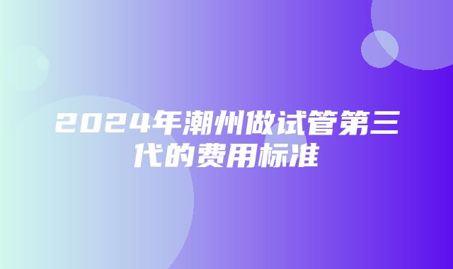 2024年潮州做试管第三代的费用标准