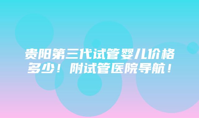 贵阳第三代试管婴儿价格多少！附试管医院导航！