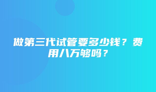 做第三代试管要多少钱？费用八万够吗？