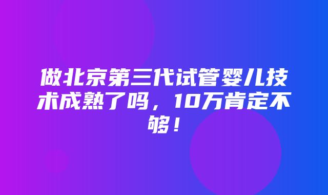 做北京第三代试管婴儿技术成熟了吗，10万肯定不够！