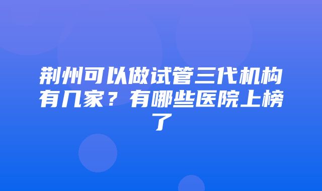 荆州可以做试管三代机构有几家？有哪些医院上榜了