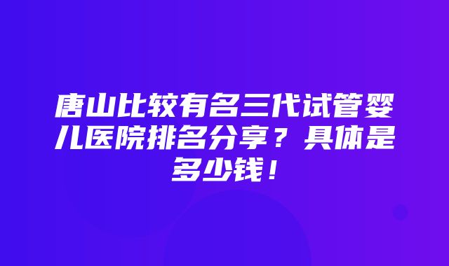 唐山比较有名三代试管婴儿医院排名分享？具体是多少钱！