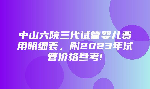 中山六院三代试管婴儿费用明细表，附2023年试管价格参考!