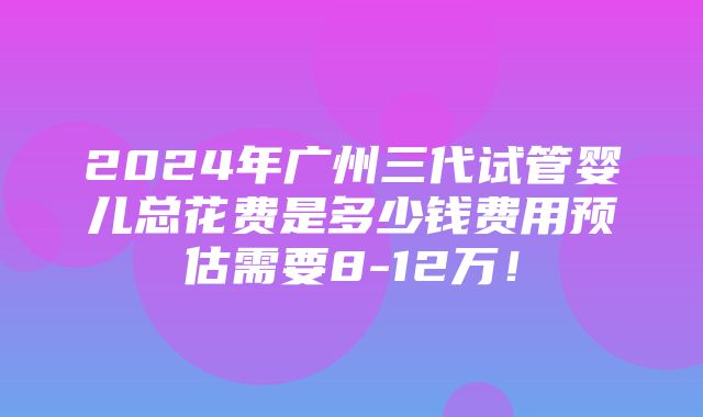 2024年广州三代试管婴儿总花费是多少钱费用预估需要8-12万！