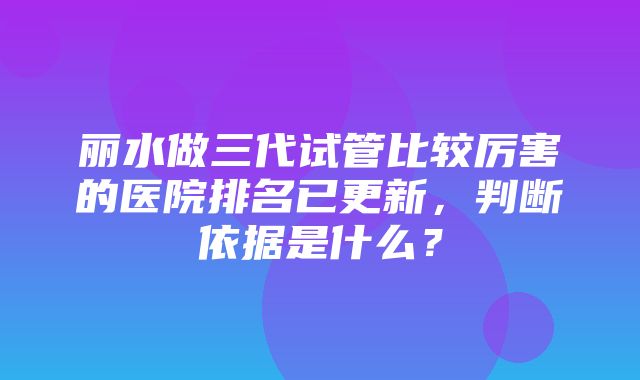 丽水做三代试管比较厉害的医院排名已更新，判断依据是什么？