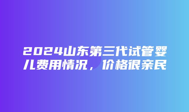 2024山东第三代试管婴儿费用情况，价格很亲民