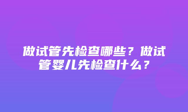 做试管先检查哪些？做试管婴儿先检查什么？