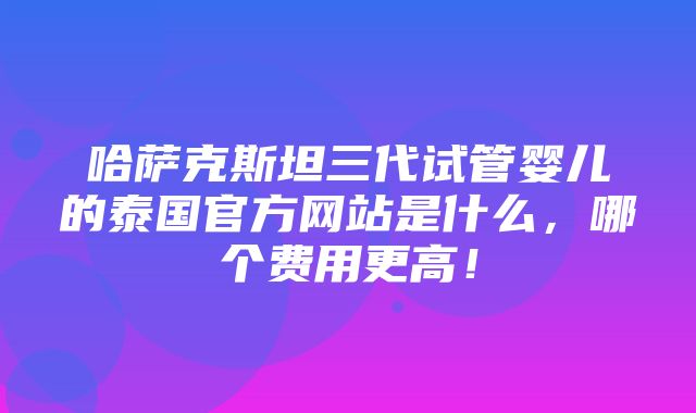 哈萨克斯坦三代试管婴儿的泰国官方网站是什么，哪个费用更高！