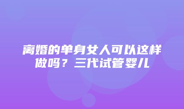 离婚的单身女人可以这样做吗？三代试管婴儿