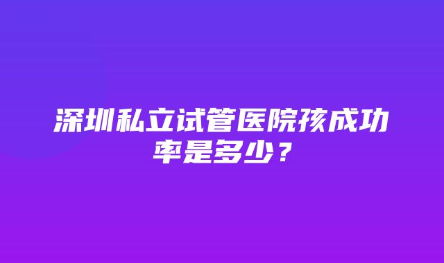 深圳私立试管医院孩成功率是多少？