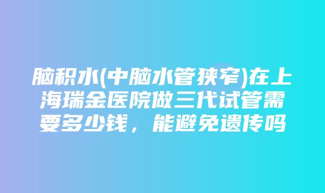 脑积水(中脑水管狭窄)在上海瑞金医院做三代试管需要多少钱，能避免遗传吗