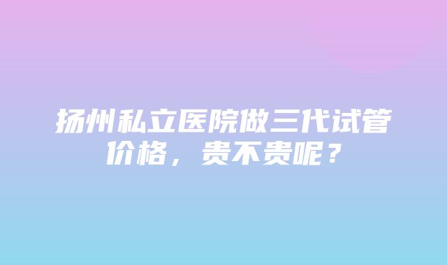 扬州私立医院做三代试管价格，贵不贵呢？