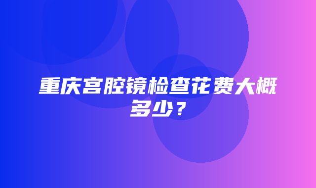 重庆宫腔镜检查花费大概多少？