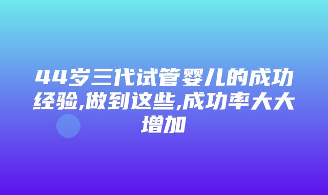 44岁三代试管婴儿的成功经验,做到这些,成功率大大增加