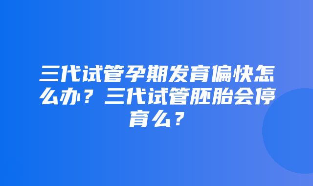 三代试管孕期发育偏快怎么办？三代试管胚胎会停育么？