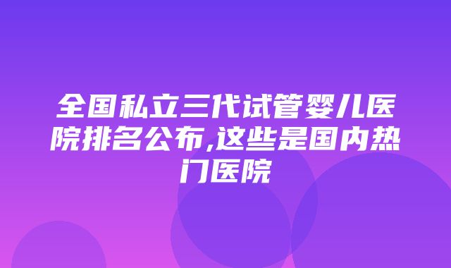 全国私立三代试管婴儿医院排名公布,这些是国内热门医院