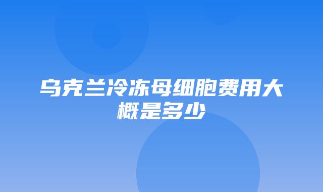 乌克兰冷冻母细胞费用大概是多少