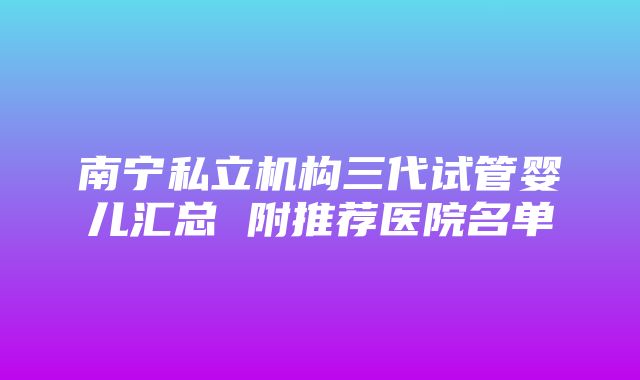 南宁私立机构三代试管婴儿汇总 附推荐医院名单