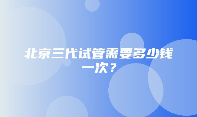 北京三代试管需要多少钱一次？