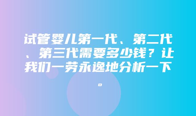 试管婴儿第一代、第二代、第三代需要多少钱？让我们一劳永逸地分析一下。