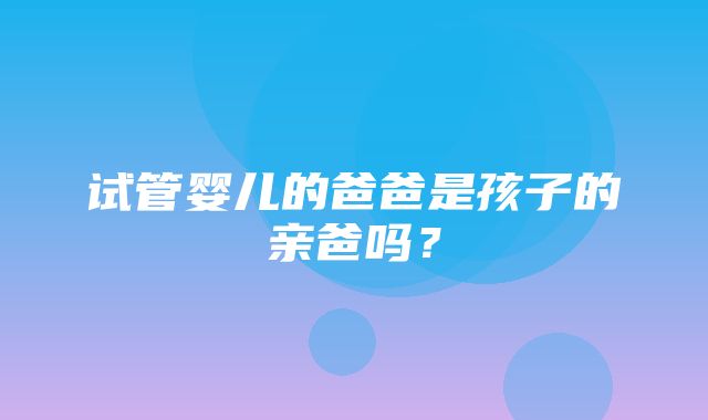 试管婴儿的爸爸是孩子的亲爸吗？