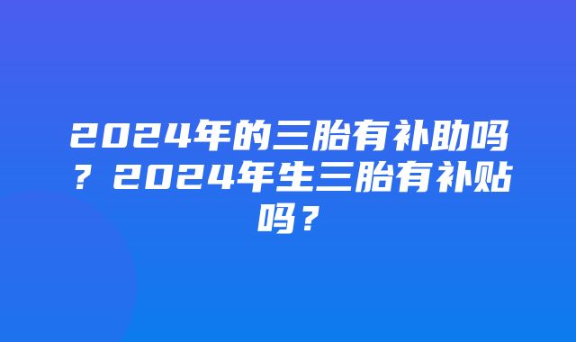 2024年的三胎有补助吗？2024年生三胎有补贴吗？