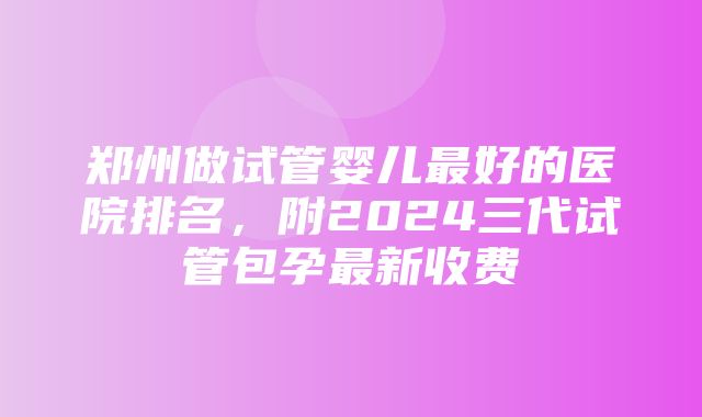 郑州做试管婴儿最好的医院排名，附2024三代试管包孕最新收费