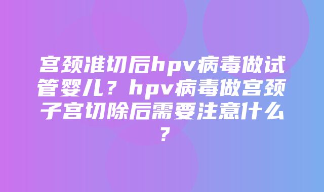 宫颈准切后hpv病毒做试管婴儿？hpv病毒做宫颈子宫切除后需要注意什么？