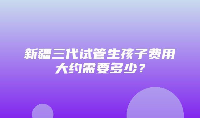 新疆三代试管生孩子费用大约需要多少？