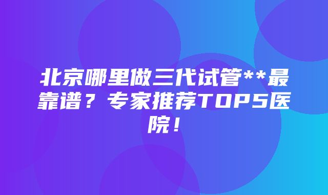 北京哪里做三代试管**最靠谱？专家推荐TOP5医院！